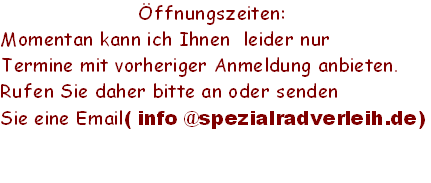 Öffnungszeiten:  
Momentan kann ich Ihnen  leider nur
Termine mit vorheriger Anmeldung anbieten. 
Rufen Sie daher bitte an oder senden 
Sie eine Email( info @spezialradverleih.de)
     
 
